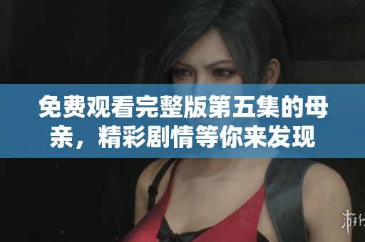 免费观看完整版第五集的母亲，精彩剧情等你来发现
