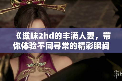 《滋味2hd的丰满人妻，带你体验不同寻常的精彩瞬间》