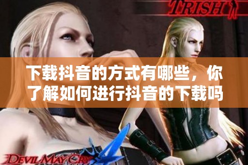 下载抖音的方式有哪些，你了解如何进行抖音的下载吗