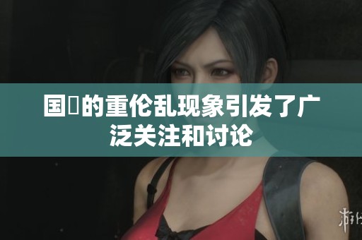 国產的重伦乱现象引发了广泛关注和讨论