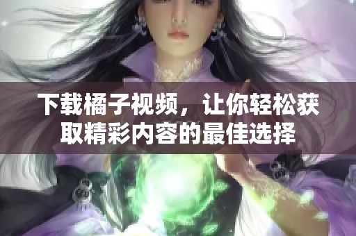 下载橘子视频，让你轻松获取精彩内容的最佳选择