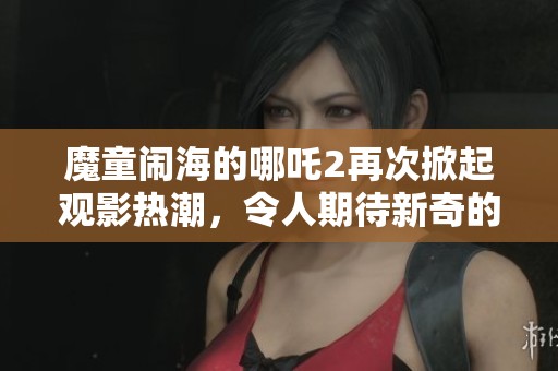 魔童闹海的哪吒2再次掀起观影热潮，令人期待新奇的冒险旅程