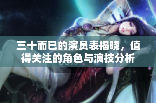 三十而已的演员表揭晓，值得关注的角色与演技分析