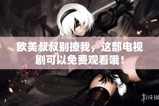 欧美叔叔别撩我，这部电视剧可以免费观看哦！