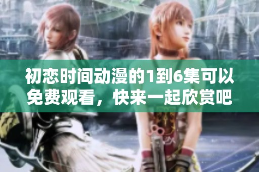 初恋时间动漫的1到6集可以免费观看，快来一起欣赏吧！