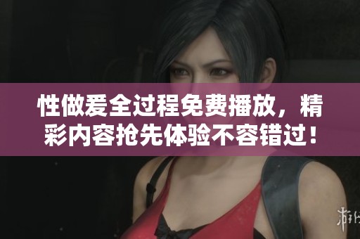 性做爰全过程免费播放，精彩内容抢先体验不容错过！