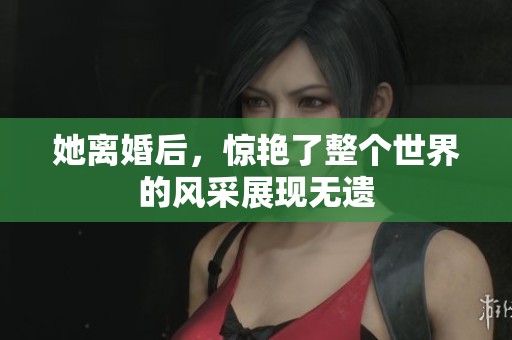 她离婚后，惊艳了整个世界的风采展现无遗