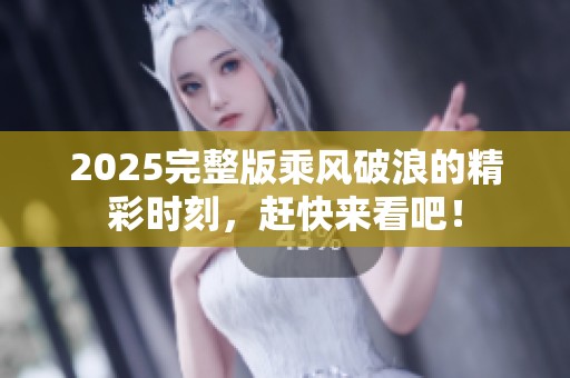 2025完整版乘风破浪的精彩时刻，赶快来看吧！
