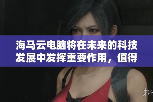 海马云电脑将在未来的科技发展中发挥重要作用，值得我们关注与期待