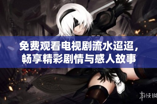 免费观看电视剧流水迢迢，畅享精彩剧情与感人故事