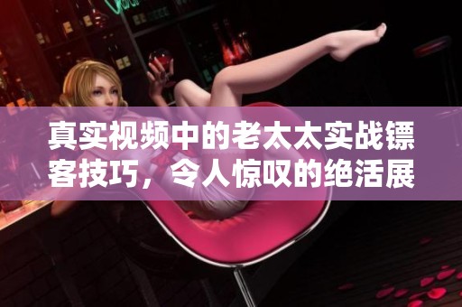 真实视频中的老太太实战镖客技巧，令人惊叹的绝活展示