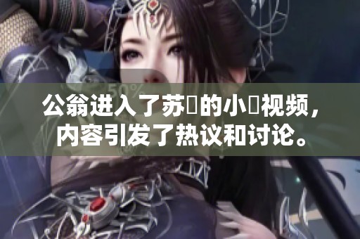 公翁进入了苏玥的小泬视频，内容引发了热议和讨论。