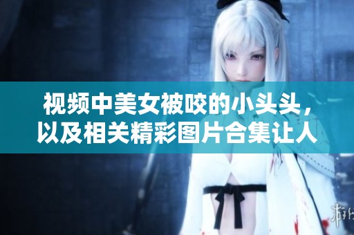 视频中美女被咬的小头头，以及相关精彩图片合集让人惊叹