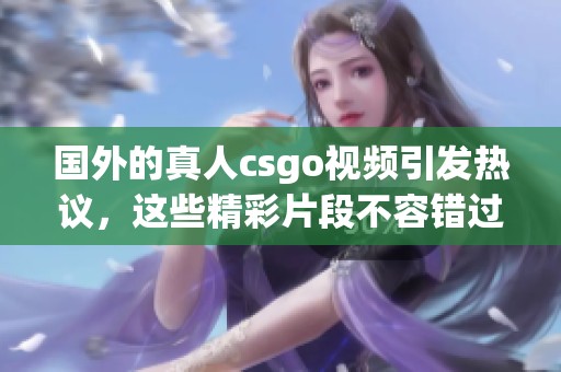 国外的真人csgo视频引发热议，这些精彩片段不容错过！