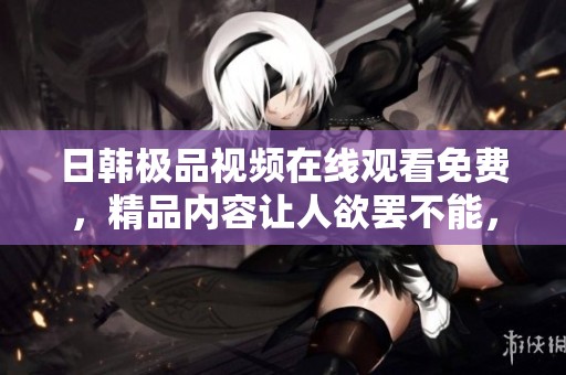 日韩极品视频在线观看免费，精品内容让人欲罢不能，尽情享受精彩时光