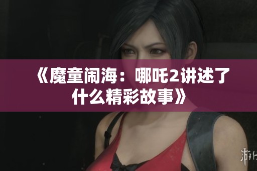 《魔童闹海：哪吒2讲述了什么精彩故事》