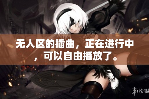 无人区的插曲，正在进行中，可以自由播放了。