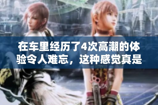 在车里经历了4次高潮的体验令人难忘，这种感觉真是别具一番风味。