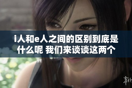 i人和e人之间的区别到底是什么呢 我们来谈谈这两个概念的不同之处