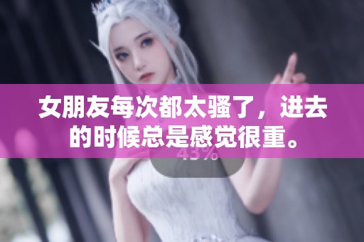 女朋友每次都太骚了，进去的时候总是感觉很重。