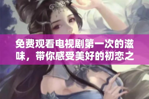 免费观看电视剧第一次的滋味，带你感受美好的初恋之旅