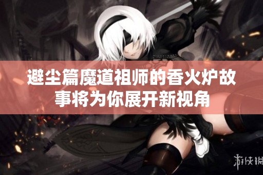 避尘篇魔道祖师的香火炉故事将为你展开新视角