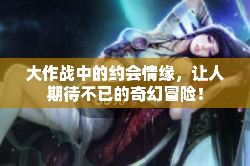 大作战中的约会情缘，让人期待不已的奇幻冒险！