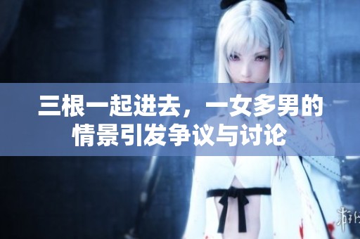 三根一起进去，一女多男的情景引发争议与讨论