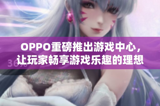 OPPO重磅推出游戏中心，让玩家畅享游戏乐趣的理想选择