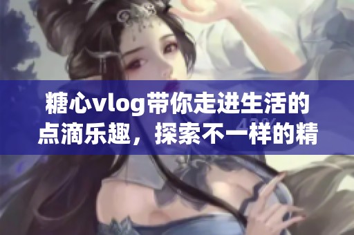 糖心vlog带你走进生活的点滴乐趣，探索不一样的精彩世界