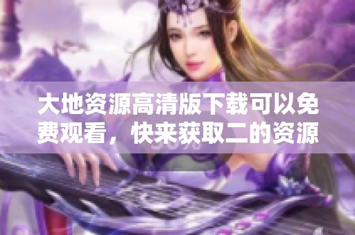 大地资源高清版下载可以免费观看，快来获取二的资源吧