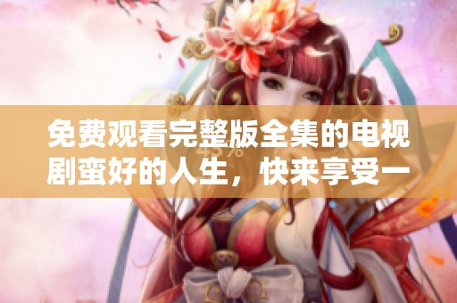 免费观看完整版全集的电视剧蛮好的人生，快来享受一次精彩的观看体验！
