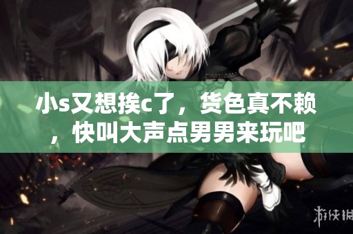 小s又想挨c了，货色真不赖，快叫大声点男男来玩吧