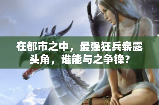 在都市之中，最强狂兵崭露头角，谁能与之争锋？