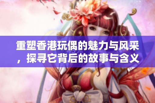 重塑香港玩偶的魅力与风采，探寻它背后的故事与含义