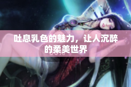 吐息乳色的魅力，让人沉醉的柔美世界