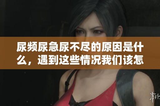 尿频尿急尿不尽的原因是什么，遇到这些情况我们该怎么办呢