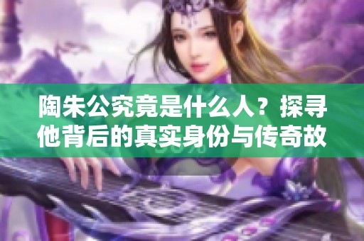 陶朱公究竟是什么人？探寻他背后的真实身份与传奇故事