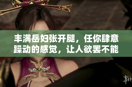 丰满岳妇张开腿，任你肆意躁动的感觉，让人欲罢不能