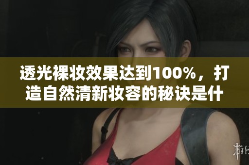 透光裸妆效果达到100%，打造自然清新妆容的秘诀是什么呢