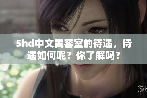 5hd中文美容室的待遇，待遇如何呢？你了解吗？