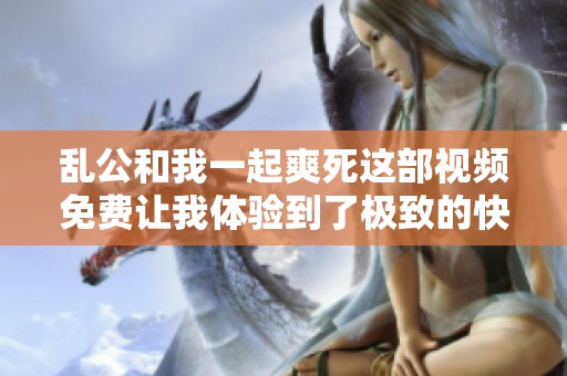 乱公和我一起爽死这部视频免费让我体验到了极致的快感