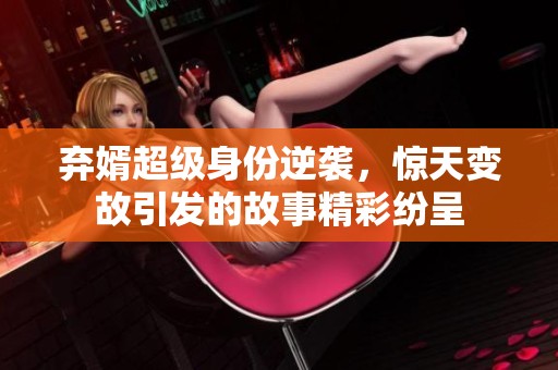 弃婿超级身份逆袭，惊天变故引发的故事精彩纷呈