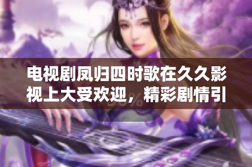 电视剧凤归四时歌在**影视上大受欢迎，精彩剧情引发观众热议！