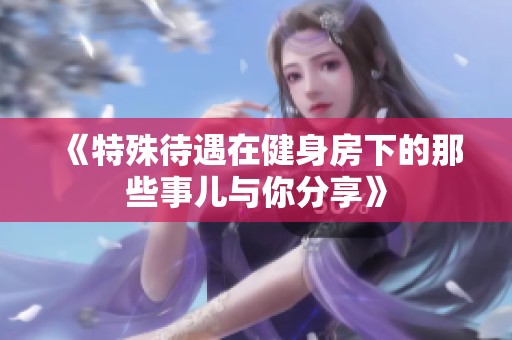 《特殊待遇在健身房下的那些事儿与你分享》
