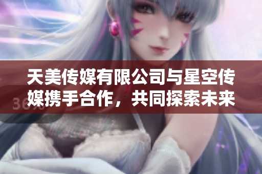 天美传媒有限公司与星空传媒携手合作，共同探索未来新机遇