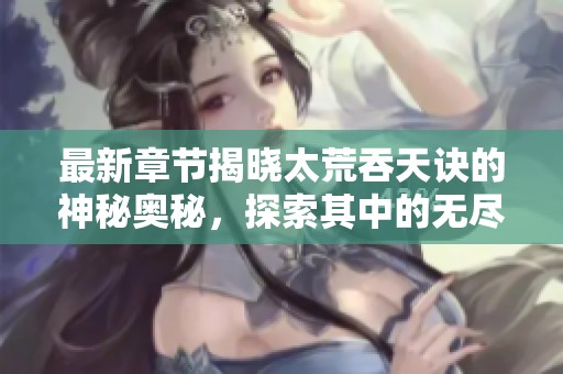 最新章节揭晓太荒吞天诀的神秘奥秘，探索其中的无尽可能性