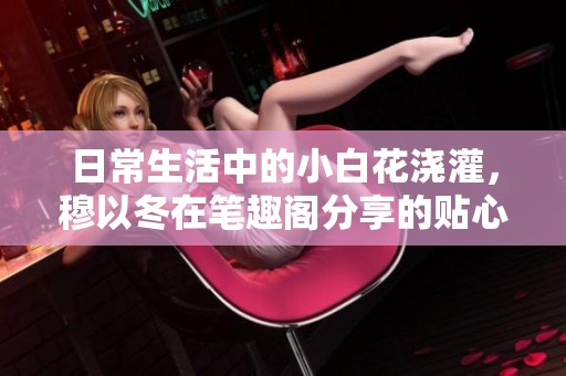 日常生活中的小白花浇灌，穆以冬在笔趣阁分享的贴心经验