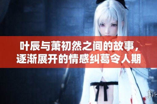 叶辰与萧初然之间的故事，逐渐展开的情感纠葛令人期待