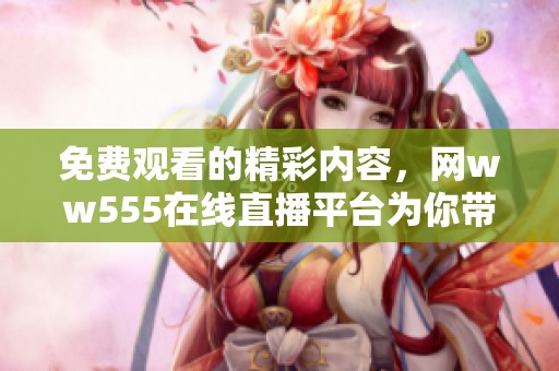 免费观看的精彩内容，网ww555在线直播平台为你带来！